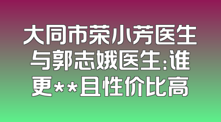 大同市荣小芳医生与郭志娥医生：谁更**且性价比高