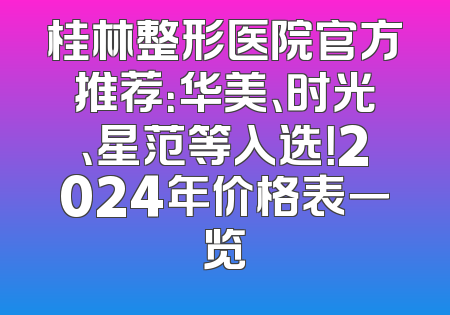桂林整形医院官方推荐：华美、时光、星范等入选！2024年价格表一览