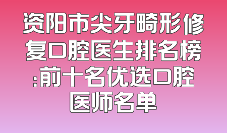 资阳市尖牙畸形修复口腔医生排名榜：前十名优选口腔医师名单