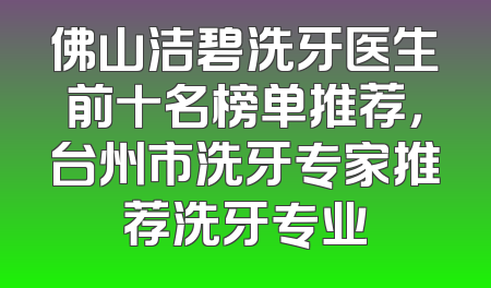 佛山洁碧洗牙医生前十名榜单推荐，台州市洗牙专家推荐洗牙专业