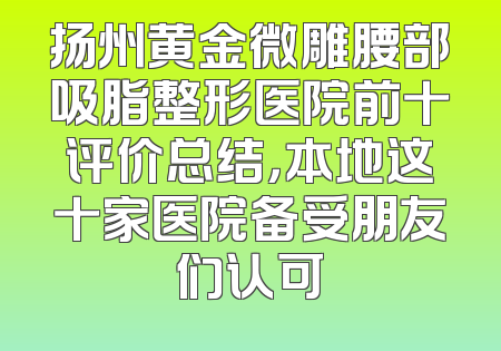 扬州黄金微雕腰部吸脂整形医院前十评价总结，本地这十家医院备受朋友们认可