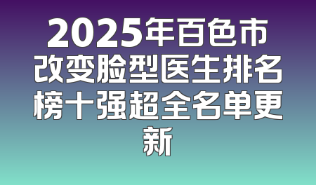 2025年百色市改变脸型医生排名榜十强超全名单更新