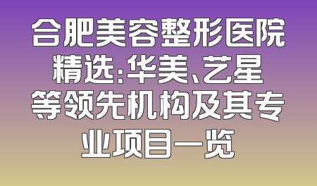 合肥美容整形医院精选：华美、艺星等领先机构及其专业项目一览
