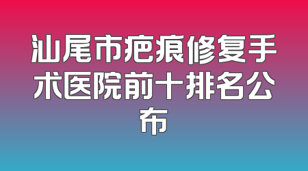 汕尾市疤痕修复手术医院前十排名公布