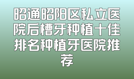 昭通昭阳区私立医院后槽牙种植十佳排名种植牙医院推荐