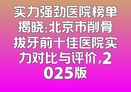 实力强劲医院榜单揭晓：北京市削骨拔牙前十佳医院实力对比与评价，2025版