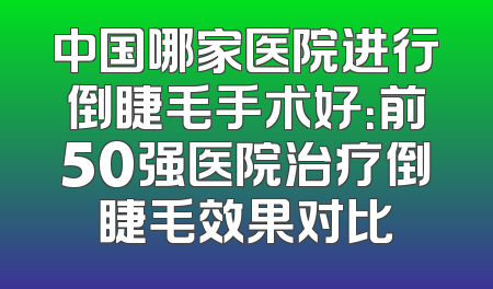 中国哪家医院进行倒睫毛手术好：前50强医院治疗倒睫毛效果对比
