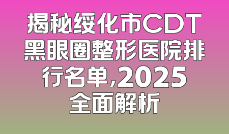 揭秘绥化市CDT黑眼圈整形医院排行名单，2025全面解析