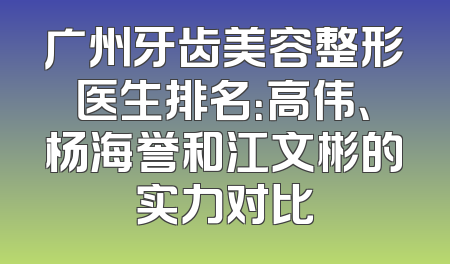 广州牙齿美容整形医生排名：高伟、杨海誉和江文彬的实力对比
