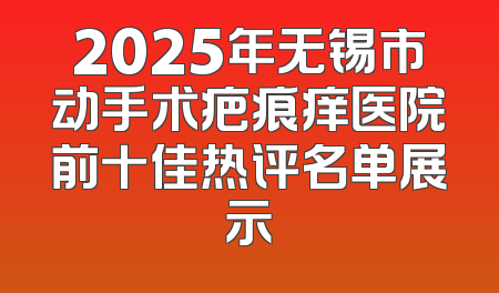 2025年无锡市动手术疤痕痒医院前十佳热评名单展示