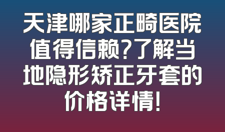 天津哪家正畸医院值得信赖？了解当地隐形矫正牙套的价格详情！