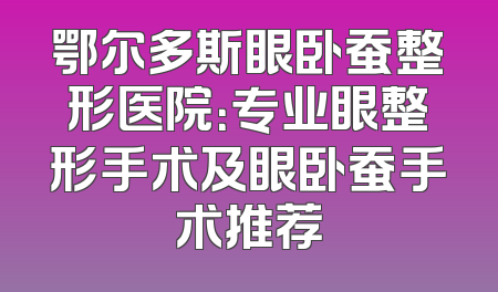 鄂尔多斯眼卧蚕整形医院：专业眼整形手术及眼卧蚕手术推荐
