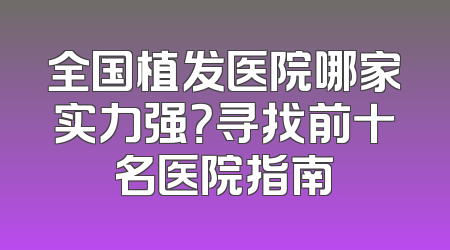 全国植发医院哪家实力强？寻找前十名医院指南