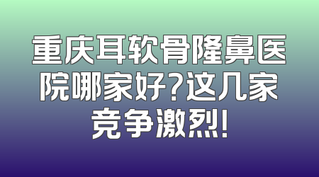 重庆耳软骨隆鼻医院哪家好？这几家竞争激烈！