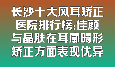 长沙十大风耳矫正医院排行榜：佳颜与晶肤在耳廓畸形矫正方面表现优异