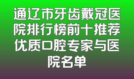 通辽市牙齿戴冠医院排行榜前十推荐优质口腔专家与医院名单