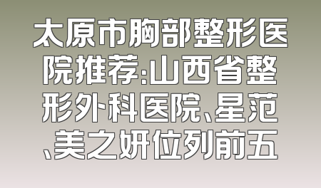 太原市胸部整形医院推荐：山西省整形外科医院、星范、美之妍位列前五
