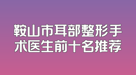 鞍山市耳部整形手术医生前十名推荐