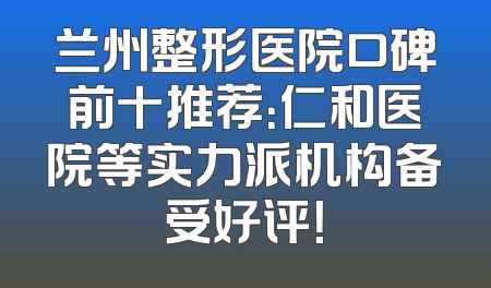 兰州整形医院口碑前十推荐：仁和医院等实力派机构备受好评！