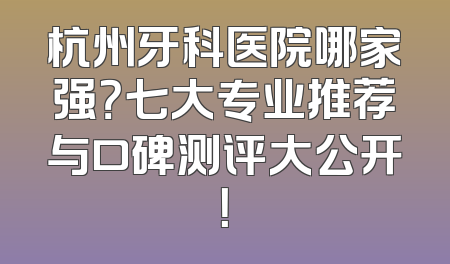 杭州牙科医院哪家强？七大专业推荐与口碑测评大公开！
