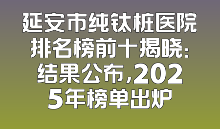 延安市纯钛桩医院排名榜前十揭晓：结果公布，2025年榜单出炉