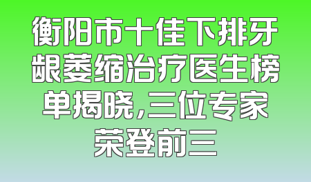 衡阳市十佳下排牙龈萎缩治疗医生榜单揭晓，三位专家荣登前三
