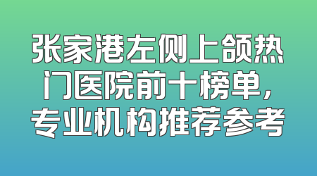 张家港左侧上颌热门医院前十榜单，专业机构推荐参考