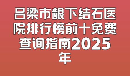 吕梁市龈下结石医院排行榜前十免费查询指南2025年