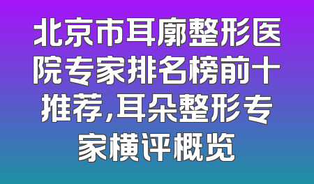 北京市耳廓整形医院专家排名榜前十推荐，耳朵整形专家横评概览