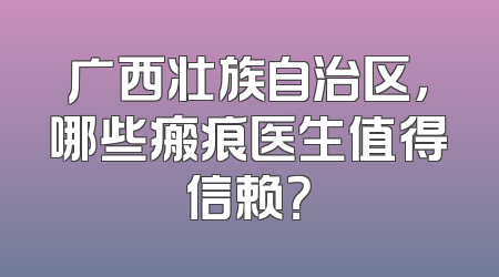 广西壮族自治区，哪些瘢痕医生值得信赖？