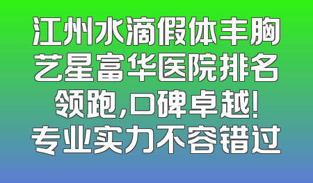 江州水滴假体丰胸艺星富华医院排名领跑，口碑卓越！专业实力不容错过