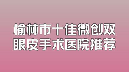 榆林市十佳微创双眼皮手术医院推荐