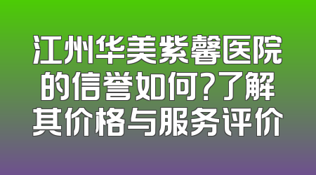 江州华美紫馨医院的信誉如何？了解其价格与服务评价
