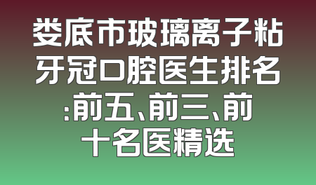 娄底市玻璃离子粘牙冠口腔医生排名：前五、前三、前十名医精选