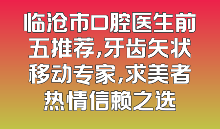 临沧市口腔医生前五推荐，牙齿矢状移动专家，求美者热情信赖之选