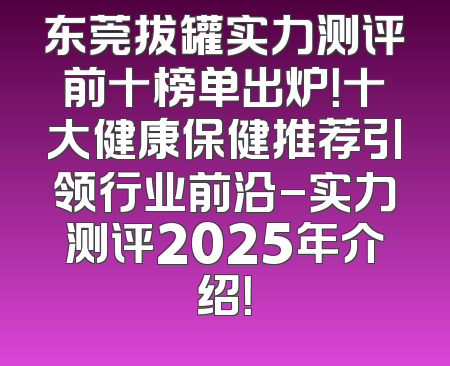 东莞拔罐实力测评前十榜单出炉！十大健康保健推荐引领行业前沿-实力测评2025年介绍！
