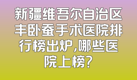 新疆维吾尔自治区丰卧蚕手术医院排行榜出炉，哪些医院上榜？
