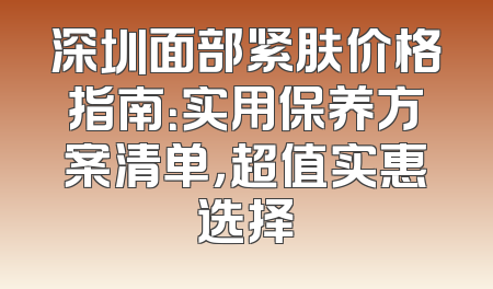 深圳面部紧肤价格指南：实用保养方案清单，超值实惠选择