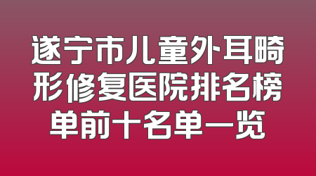 遂宁市儿童外耳畸形修复医院排名榜单前十名单一览