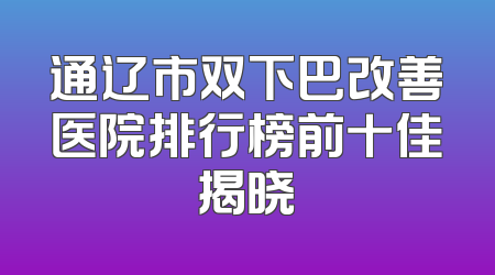 通辽市双下巴改善医院排行榜前十佳揭晓