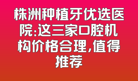 株洲种植牙优选医院：这三家口腔机构价格合理，值得推荐