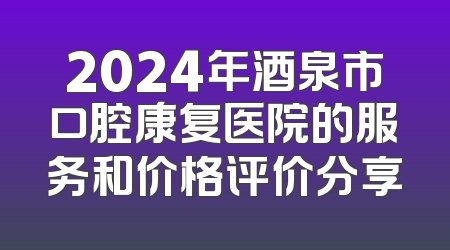 2024年酒泉市口腔康复医院的服务和价格评价分享