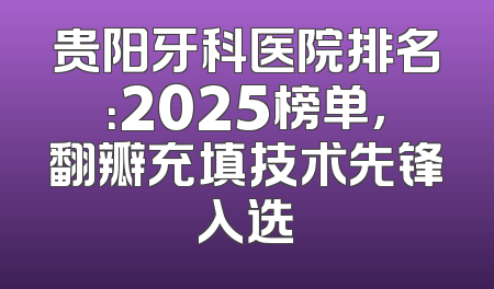 贵阳牙科医院排名：2025榜单，翻瓣充填技术先锋入选