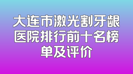 大连市激光割牙龈医院排行前十名榜单及评价