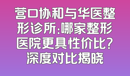 营口协和与华医整形诊所：哪家整形医院更具性价比？深度对比揭晓