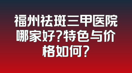 福州祛斑三甲医院哪家好？特色与价格如何？