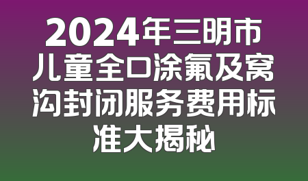 2024年三明市儿童全口涂氟及窝沟封闭服务费用标准大揭秘