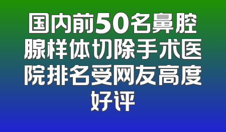 国内前50名鼻腔腺样体切除手术医院排名受网友高度好评