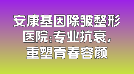 安康基因除皱整形医院：专业抗衰，重塑青春容颜