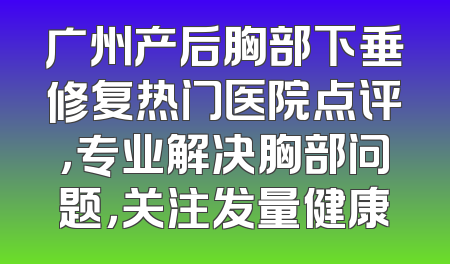 广州产后胸部下垂修复热门医院点评，专业解决胸部问题，关注发量健康